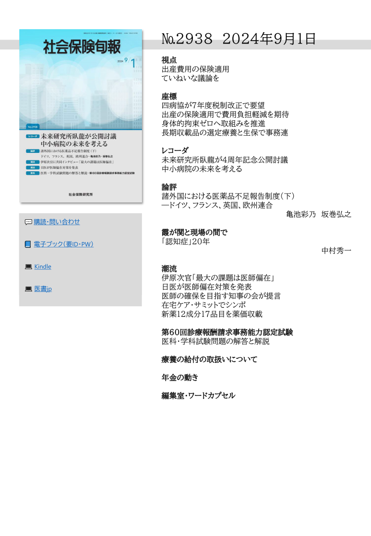 №2938 2024年9月1日
視点
出産費用の保険適用
ていねいな議論を
座標
四病協が７年度税制改正で要望
出産の保険適用で費用負担軽減を期待
身体的拘束ゼロへ取組みを推進
長期収載品の選定療養と生保で事務連
レコーダ
未来研究所臥龍が４周年記念公開討議
中小病院の未来を考える
論評
諸外国における医薬品不足報告制度（下）
―ドイツ、フランス、英国、欧州連合
亀池彩乃 坂巻弘之
霞が関と現場の間で
「認知症」20年
中村秀一
潮流
伊原次官「最大の課題は医師偏在」
日医が医師偏在対策を発表
医師の確保を目指す知事の会が提言
在宅ケア・サミットでシンポ
新薬12成分17品目を薬価収載
第60回診療報酬請求事務能力認定試験
医科・学科試験問題の解答と解説
療養の給付の取扱いについて
年金の動き
編集室・ワードカプセル