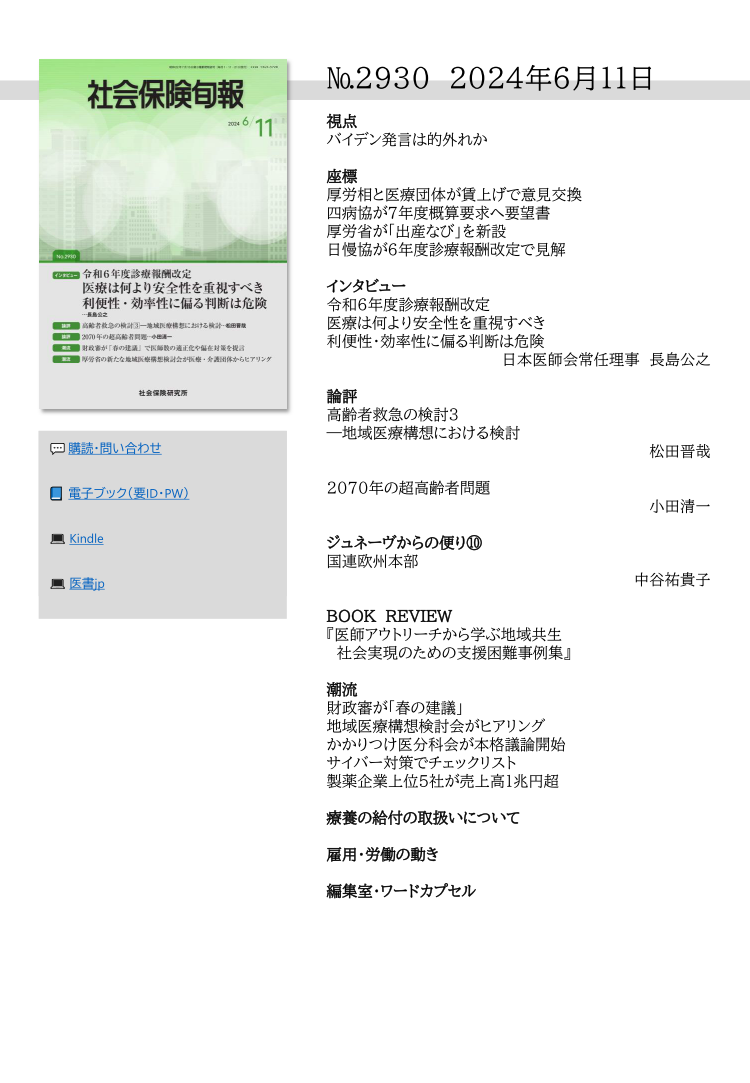 №2930 2024年6月11日
視点
バイデン発言は的外れか
座標
厚労相と医療団体が賃上げで意見交換
四病協が７年度概算要求へ要望書
厚労省が「出産なび」を新設
日慢協が６年度診療報酬改定で見解
インタビュー
令和６年度診療報酬改定
医療は何より安全性を重視すべき
利便性・効率性に偏る判断は危険
日本医師会常任理事 長島公之
論評
高齢者救急の検討3
―地域医療構想における検討
松田晋哉
2070年の超高齢者問題
小田清一
ジュネーヴからの便り⑩
国連欧州本部
中谷祐貴子
BOOK REVIEW
『医師アウトリーチから学ぶ地域共生
社会実現のための支援困難事例集』
潮流
財政審が「春の建議」
地域医療構想検討会がヒアリング
かかりつけ医分科会が本格議論開始
サイバー対策でチェックリスト
製薬企業上位５社が売上高１兆円超
療養の給付の取扱いについて
雇用・労働の動き
編集室・ワードカプセル