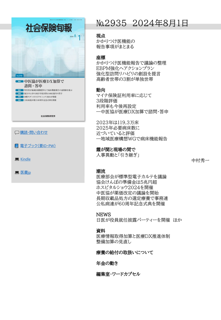 №2935 2024年8月1日
視点
かかりつけ医機能の
報告事項がまとまる
座標
かかりつけ医機能報告で議論の整理
ＥＢＰＭ強化へアクションプラン
強化型訪問リハビリの創設を提言
高齢者世帯の３割が単独世帯
動向
マイナ保険証利用率に応じて
３段階評価
利用率も今後再設定
―中医協が医療ＤＸ加算で諮問・答申
2023年は119.3万床
2025年必要病床数に
近づいていると評価
―地域医療構想ＷＧで病床機能報告
霞が関と現場の間で
人事異動と「引き継ぎ」
中村秀一
潮流
医療部会が標準型電子カルテを議論
協会けんぽの準備金は５兆円超
ホスピタルショウ2024を開催
中医協が薬価改定の議論を開始
長期収載品処方の選定療養で事務連
公私病連が60周年記念式典を開催
NEWS
日医が役員就任披露パーティーを開催 ほか
資料
医療情報取得加算と医療ＤＸ推進体制
整備加算の見直し
療養の給付の取扱いについて
年金の動き
編集室・ワードカプセル