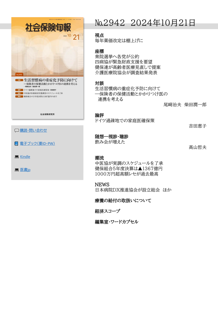 №2942 2024年10月２１日
視点
毎年薬価改定は棚上げに
座標
衆院選挙へ各党が公約
四病協が緊急財政支援を要望
健保連が高齢者医療見直しで提案
介護医療院協会が調査結果発表
対談
生活習慣病の重症化予防に向けて
―保険者の保健活動とかかりつけ医の
連携を考える
尾﨑治夫 柴田潤一郎
論評
ドイツ過疎地での家庭医確保策
吉田恵子
随想―視診・聴診
飲み会が増えた
高山哲夫
潮流
中医協が実調のスケジュールを了承
健保組合５年度決算は▲1367億円
1000万円超高額レセが過去最高
NEWS
日本病院ＤＸ推進協会が設立総会 ほか
療養の給付の取扱いについて
経済スコープ
編集室・ワードカプセル