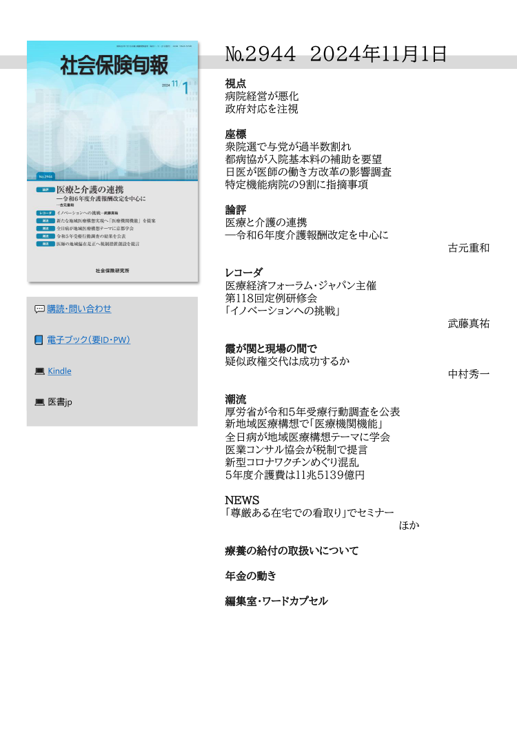 №2944 2024年11月１日
視点
病院経営が悪化
政府対応を注視
座標
衆院選で与党が過半数割れ
都病協が入院基本料の補助を要望
日医が医師の働き方改革の影響調査
特定機能病院の９割に指摘事項
論評
医療と介護の連携
―令和６年度介護報酬改定を中心に
古元重和
レコーダ
医療経済フォーラム・ジャパン主催
第118回定例研修会
「イノベーションへの挑戦」
武藤真祐
霞が関と現場の間で
疑似政権交代は成功するか
中村秀一
潮流
厚労省が令和５年受療行動調査を公表
新地域医療構想で「医療機関機能」
全日病が地域医療構想テーマに学会
医業コンサル協会が税制で提言
新型コロナワクチンめぐり混乱
５年度介護費は11兆5139億円
NEWS
「尊厳ある在宅での看取り」でセミナー
ほか
療養の給付の取扱いについて
年金の動き
編集室・ワードカプセル