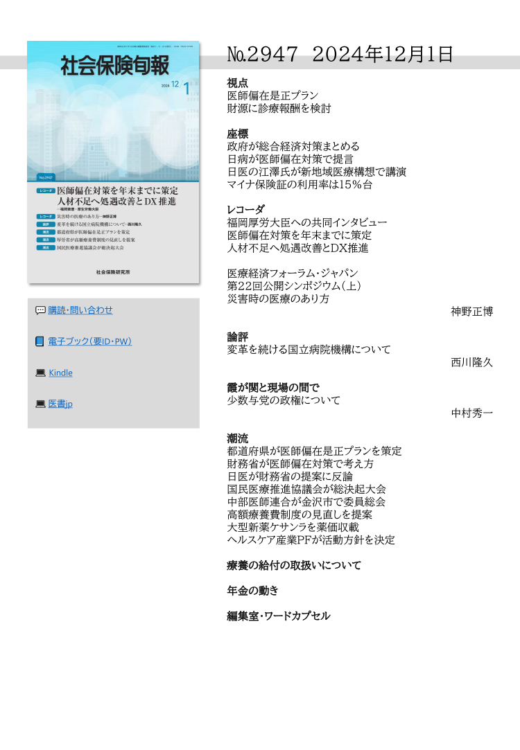 №2947 2024年12月1日
視点
医師偏在是正プラン
財源に診療報酬を検討
座標
政府が総合経済対策まとめる
日病が医師偏在対策で提言
日医の江澤氏が新地域医療構想で講演
マイナ保険証の利用率は１５％台
レコーダ
福岡厚労大臣への共同インタビュー
医師偏在対策を年末までに策定
人材不足へ処遇改善とＤＸ推進
医療経済フォーラム・ジャパン
第２２回公開シンポジウム（上）
災害時の医療のあり方
神野正博
論評
変革を続ける国立病院機構について
西川隆久
霞が関と現場の間で
少数与党の政権について
中村秀一
潮流
都道府県が医師偏在是正プランを策定
財務省が医師偏在対策で考え方
日医が財務省の提案に反論
国民医療推進協議会が総決起大会
中部医師連合が金沢市で委員総会
高額療養費制度の見直しを提案
大型新薬ケサンラを薬価収載
ヘルスケア産業ＰＦが活動方針を決定
療養の給付の取扱いについて
年金の動き
編集室・ワードカプセル