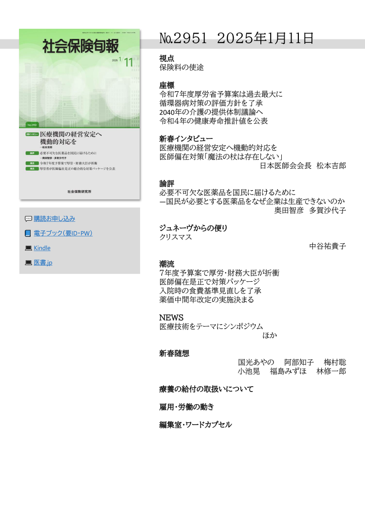№295１ 2025年1月１１日
視点
保険料の使途
座標
令和７年度厚労省予算案は過去最大に
循環器病対策の評価方針を了承
2040年の介護の提供体制議論へ
令和４年の健康寿命推計値を公表
新春インタビュー
医療機関の経営安定へ機動的対応を
医師偏在対策「魔法の杖は存在しない」
        日本医師会会長 松本吉郎
論評
必要不可欠な医薬品を国民に届けるために
―国民が必要とする医薬品をなぜ企業は生産できないのか
        奥田智彦 多賀沙代子
ジュネーヴからの便り
クリスマス
        中谷祐貴子
潮流
７年度予算案で厚労・財務大臣が折衝
医師偏在是正で対策パッケージ
入院時の食費基準見直しを了承
薬価中間年改定の実施決まる
ＮＥＷＳ
医療技術をテーマにシンポジウム
ほか
新春随想
       国光あやの 阿部知子 梅村聡
       小池晃 福島みずほ 林修一郎
療養の給付の取扱いについて
雇用・労働の動き
編集室・ワードカプセル
