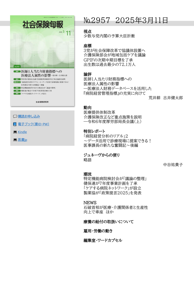 №295７ 2025年3月１１日
視点
少数与党内閣の予算大臣折衝
座標
３党が社会保障改革で協議体設置へ
介護保険部会が地域包括ケアを議論
ＧＰＩＦの次期中期目標を了承
出生数は過去最少の72.1万人
論評
医師１人当たり財務指標への
医療法人属性の影響
―医療法人財務データベースを活用した
『病院経営管理指標』の充実に向けて
荒井耕 古井健太郎
動向
医療提供体制改革
介護保険改正など重点施策を説明
―令和６年度厚労部局長会議（上）
特別レポート
「病院経営分析のリアル」２
～データ活用で診療現場に提案できる！
医事課長の新たな奮闘記～後編
ジュネーヴからの便り
略語
中谷祐貴子
潮流
特定機能病院検討会が「議論の整理」
健保連が７年度事業計画を了承
「ケアする病院ネットワーク」が設立
製薬協が「政策提言2025」を発表
ＮＥＷＳ
石破首相が医療・介護関係者と生産性
向上で車座 ほか
療養の給付の取扱いについて
雇用・労働の動き
編集室・ワードカプセル